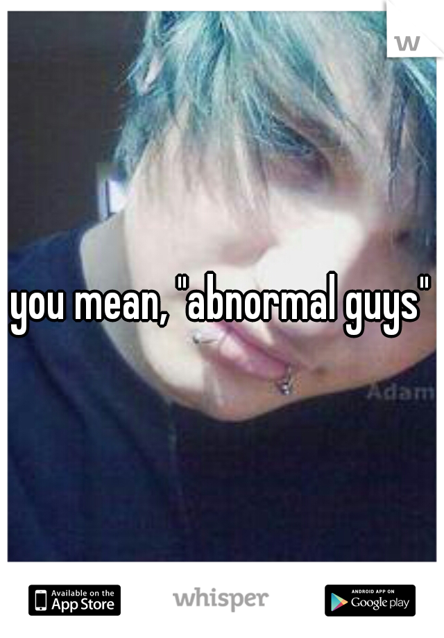 you mean, "abnormal guys"