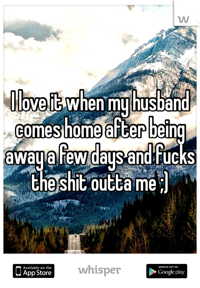 I love it when my husband comes home after being away a few days and fucks the shit outta me ;)
