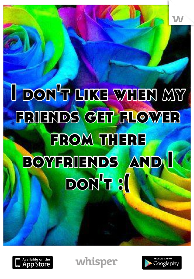 I don't like when my friends get flower from there boyfriends  and I don't :(