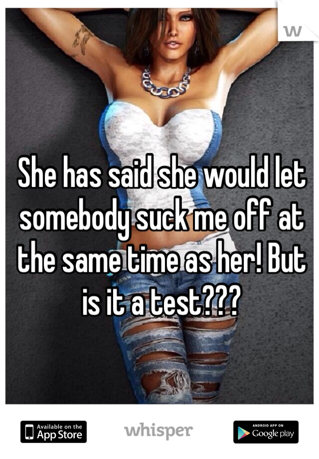 She has said she would let somebody suck me off at the same time as her! But is it a test???