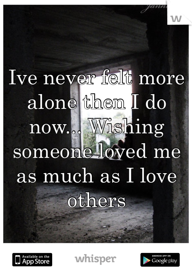 Ive never felt more alone then I do now... Wishing someone loved me as much as I love others