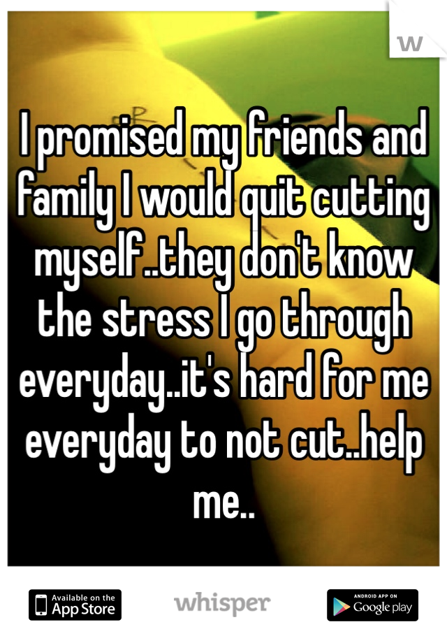 I promised my friends and family I would quit cutting myself..they don't know the stress I go through everyday..it's hard for me everyday to not cut..help me..