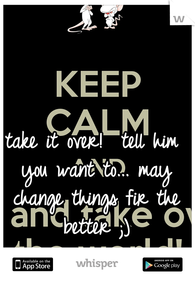 take it over!  tell him you want to... may change things fir the better ;)