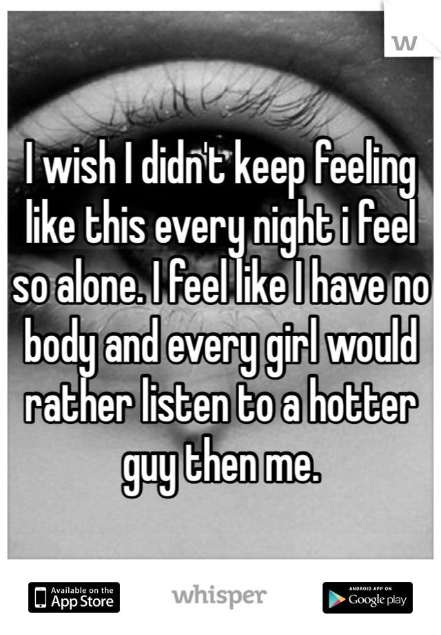I wish I didn't keep feeling like this every night i feel so alone. I feel like I have no body and every girl would rather listen to a hotter guy then me. 