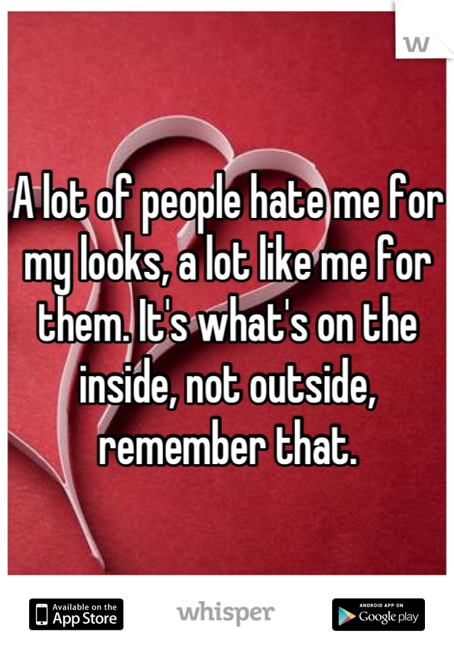 A lot of people hate me for my looks, a lot like me for them. It's what's on the inside, not outside, remember that.