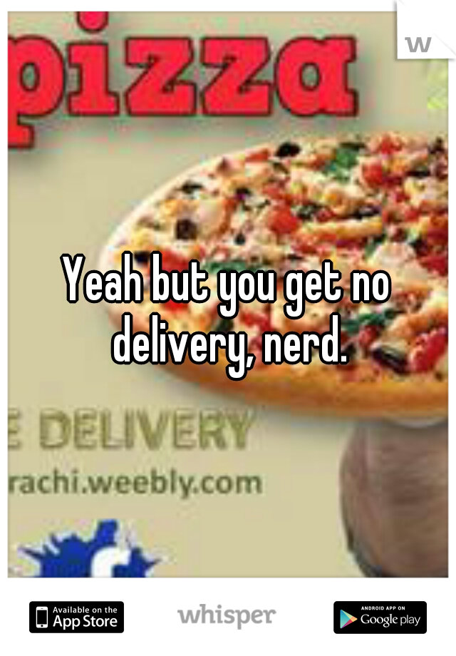 Yeah but you get no delivery, nerd.
