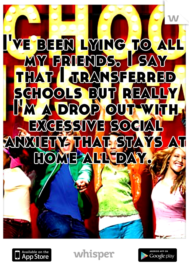 I've been lying to all my friends. I say that I transferred schools but really I'm a drop out with excessive social anxiety that stays at home all day. 