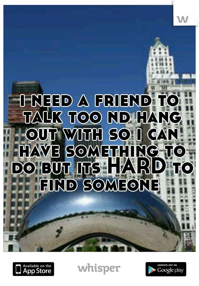 i need a friend to talk too nd hang out with so i can have something to do but its HARD to find someone 