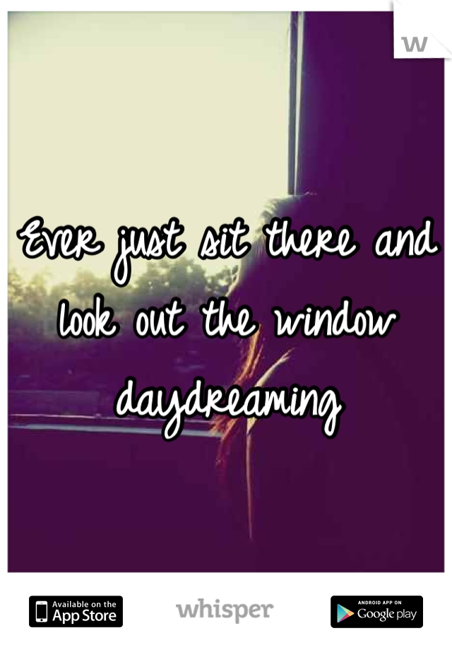 Ever just sit there and look out the window daydreaming 