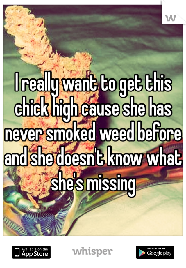 I really want to get this chick high cause she has never smoked weed before and she doesn't know what she's missing