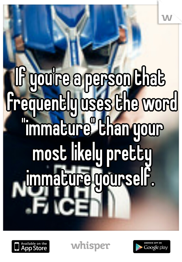 If you're a person that frequently uses the word "immature" than your most likely pretty immature yourself. 