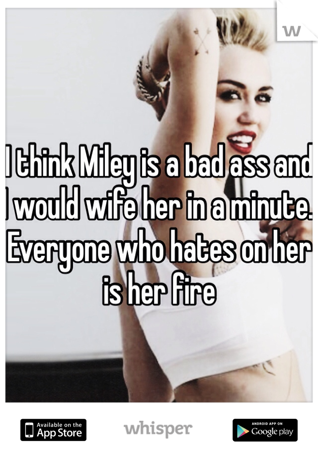 I think Miley is a bad ass and I would wife her in a minute. Everyone who hates on her is her fire