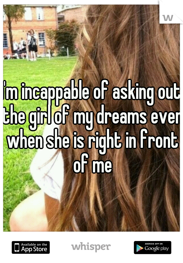 i'm incappable of asking out the girl of my dreams even when she is right in front of me