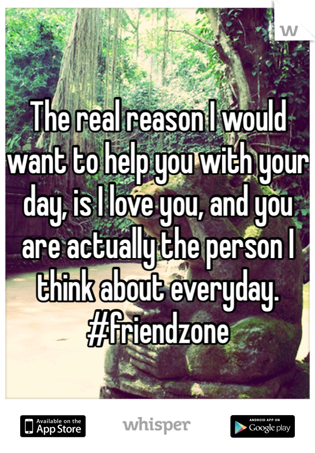 The real reason I would want to help you with your day, is I love you, and you are actually the person I think about everyday.  #friendzone