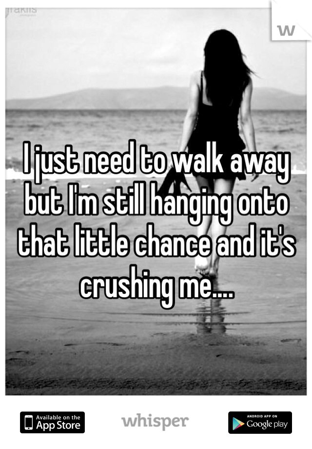 I just need to walk away but I'm still hanging onto that little chance and it's crushing me....