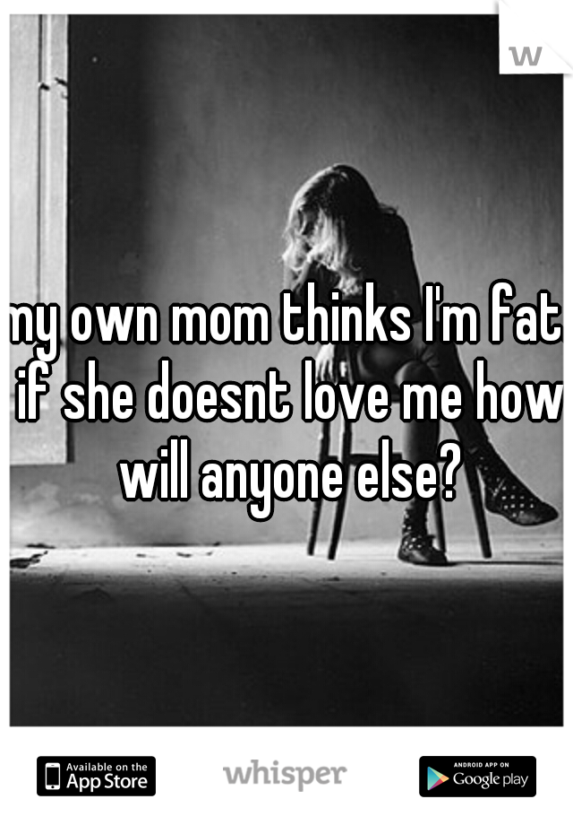 my own mom thinks I'm fat. if she doesnt love me how will anyone else?