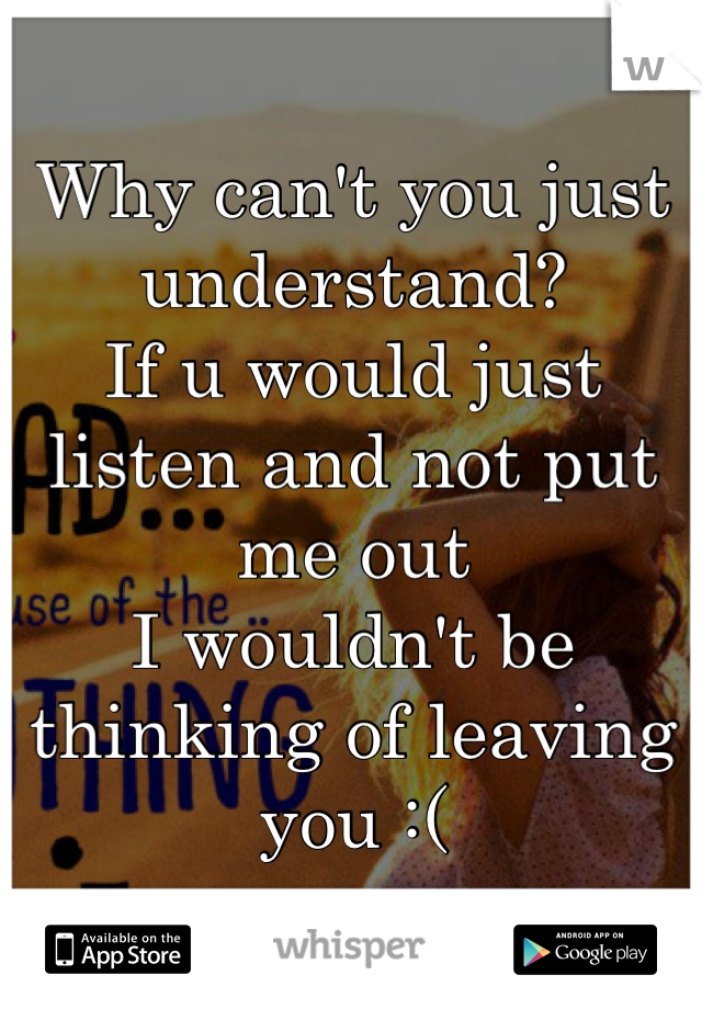 Why can't you just understand? 
If u would just listen and not put me out
I wouldn't be thinking of leaving you :(