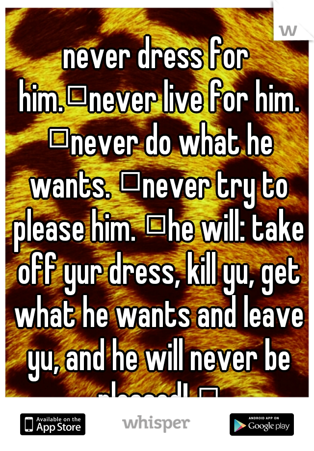 never dress for him.
never live for him. 
never do what he wants. 
never try to please him. 
he will: take off yur dress, kill yu, get what he wants and leave yu, and he will never be pleased! 
