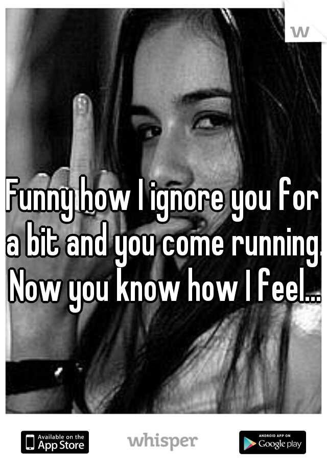 Funny how I ignore you for a bit and you come running. Now you know how I feel...