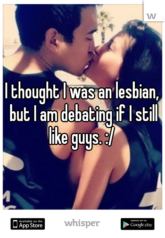 I thought I was an lesbian, but I am debating if I still like guys. :/ 