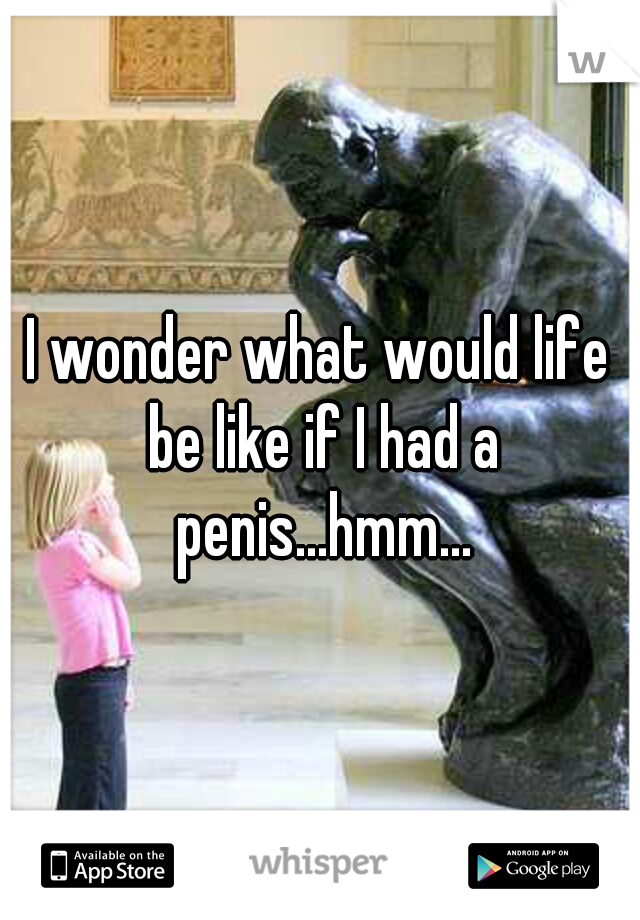 I wonder what would life be like if I had a penis...hmm...