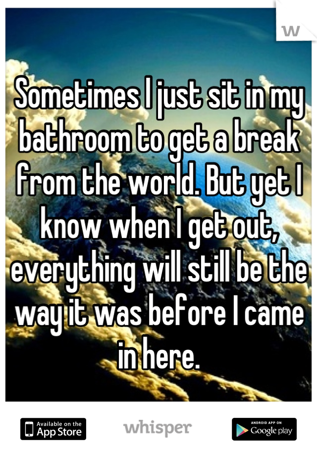 Sometimes I just sit in my bathroom to get a break from the world. But yet I know when I get out, everything will still be the way it was before I came in here.