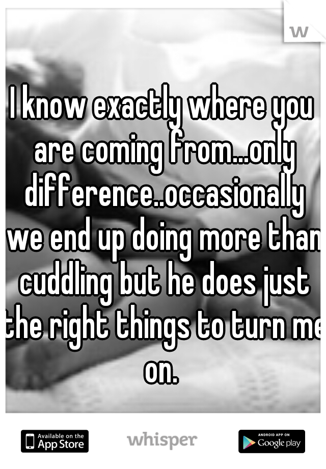 I know exactly where you are coming from...only difference..occasionally we end up doing more than cuddling but he does just the right things to turn me on. 