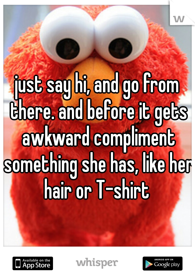 just say hi, and go from there. and before it gets awkward compliment something she has, like her hair or T-shirt 