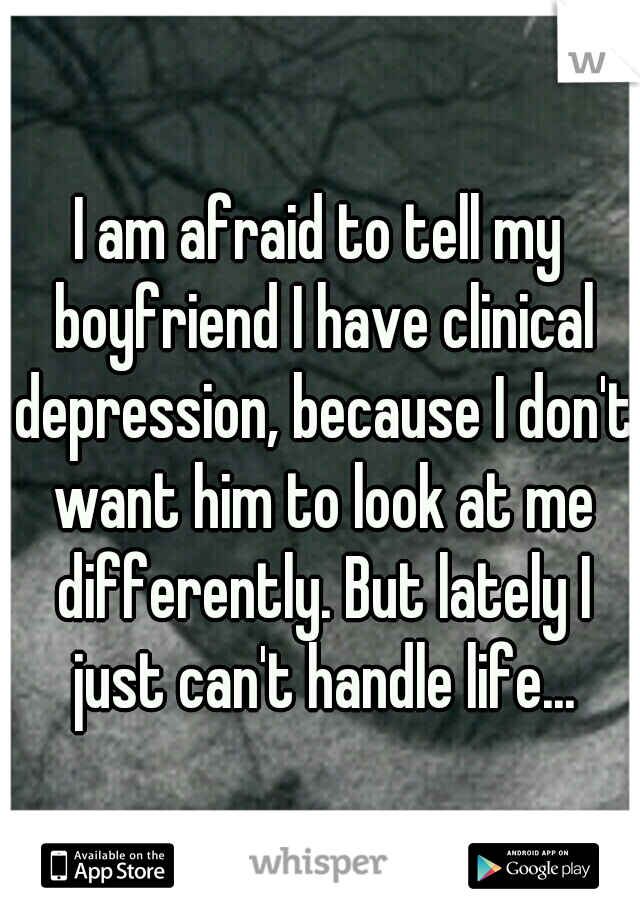 I am afraid to tell my boyfriend I have clinical depression, because I don't want him to look at me differently. But lately I just can't handle life...