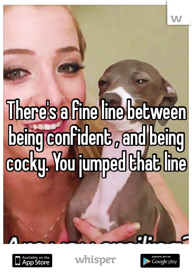 There's a fine line between being confident , and being cocky. You jumped that line 