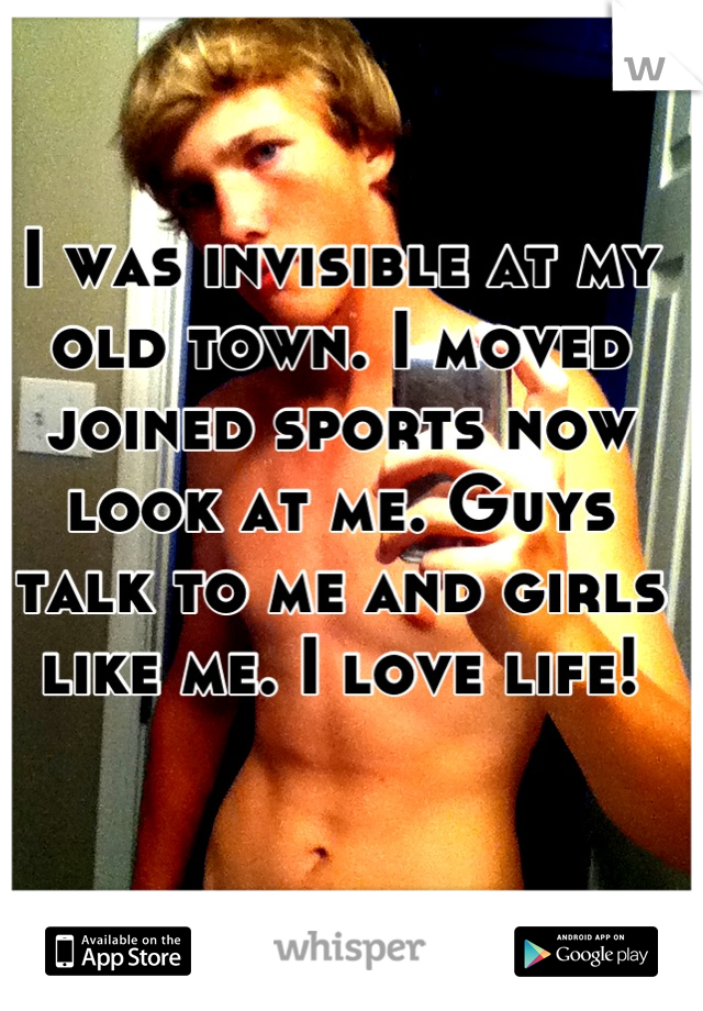 I was invisible at my old town. I moved joined sports now look at me. Guys talk to me and girls like me. I love life!