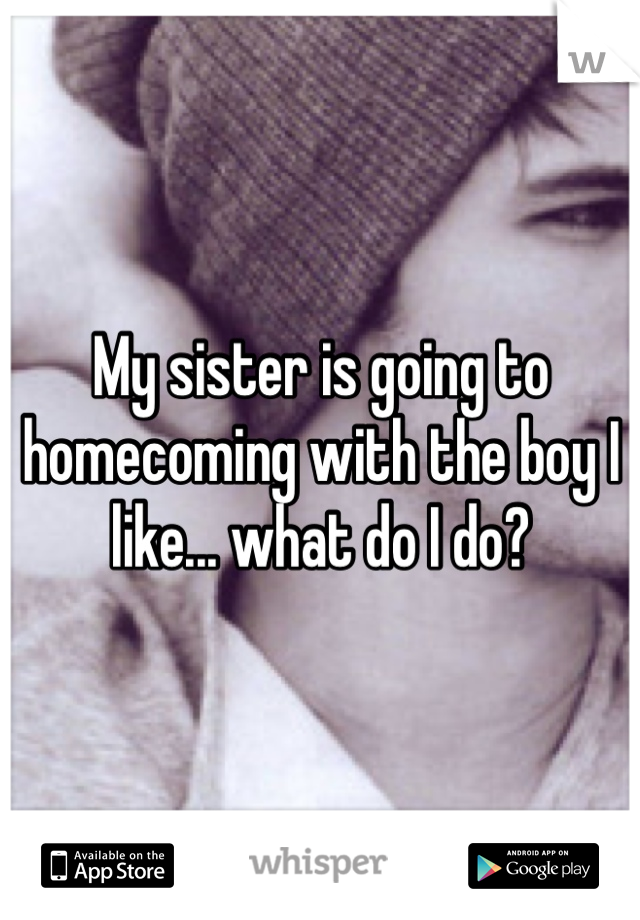 My sister is going to homecoming with the boy I like... what do I do? 