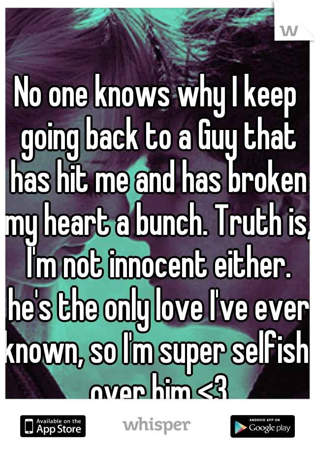 No one knows why I keep going back to a Guy that has hit me and has broken my heart a bunch. Truth is, I'm not innocent either. he's the only love I've ever known, so I'm super selfish  over him <3