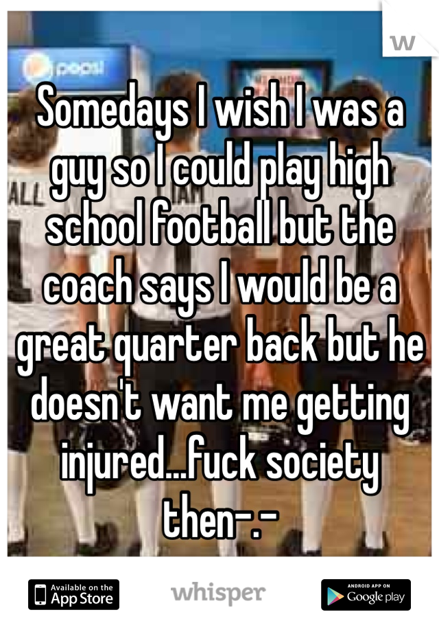 Somedays I wish I was a guy so I could play high school football but the coach says I would be a great quarter back but he doesn't want me getting injured...fuck society then-.-  