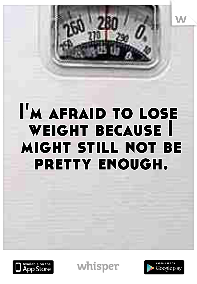 I'm afraid to lose weight because I might still not be pretty enough.