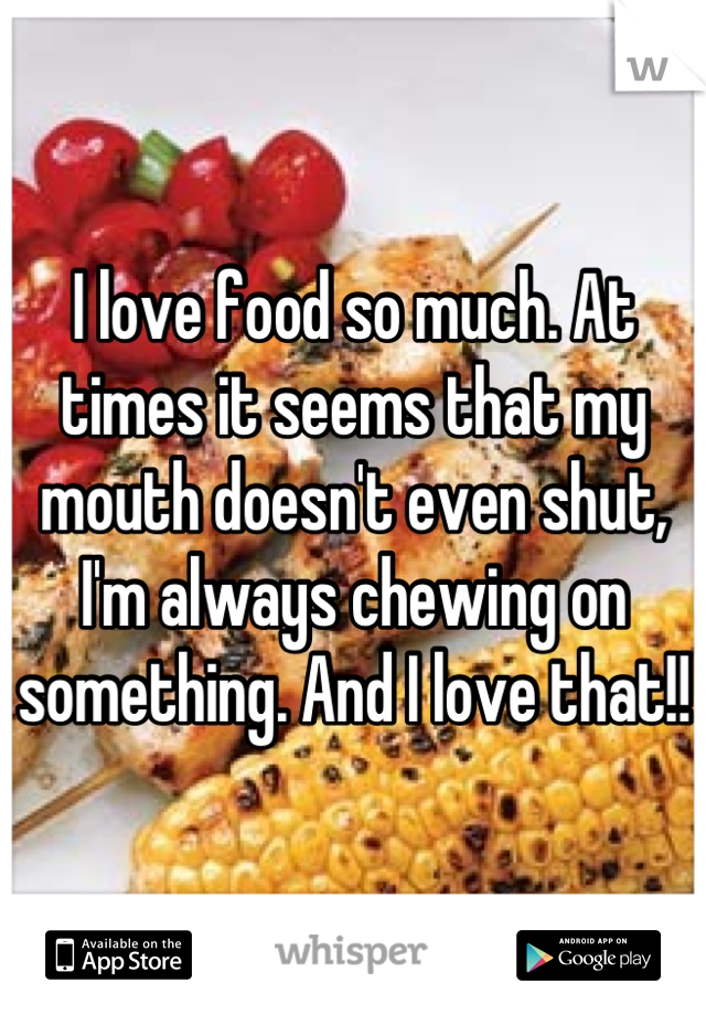 I love food so much. At times it seems that my mouth doesn't even shut, I'm always chewing on something. And I love that!!