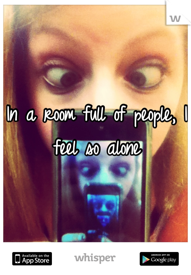 In a room full of people, I feel so alone