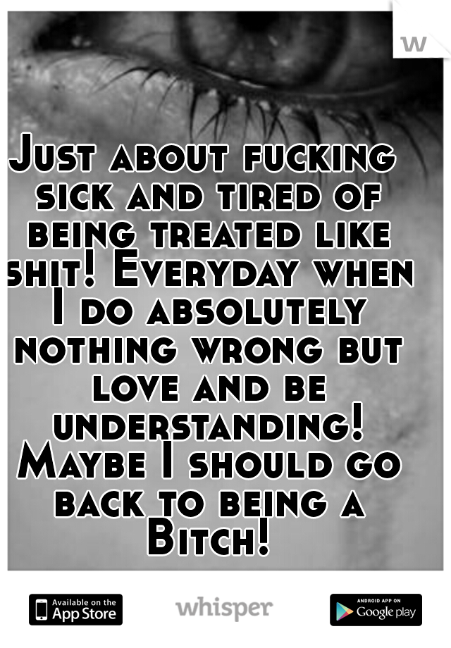 Just about fucking sick and tired of being treated like shit! Everyday when I do absolutely nothing wrong but love and be understanding! Maybe I should go back to being a Bitch!