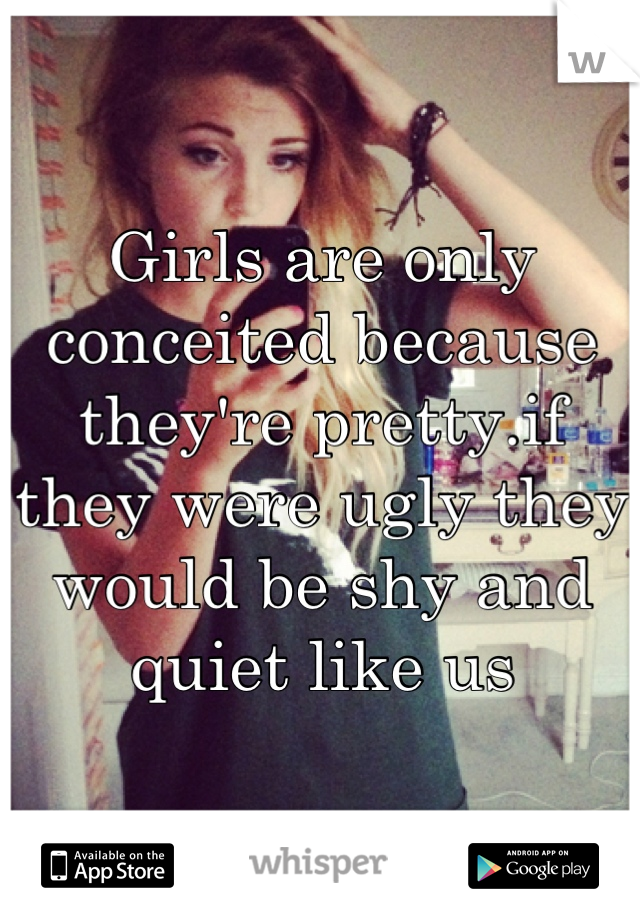 Girls are only conceited because they're pretty.if they were ugly they would be shy and quiet like us