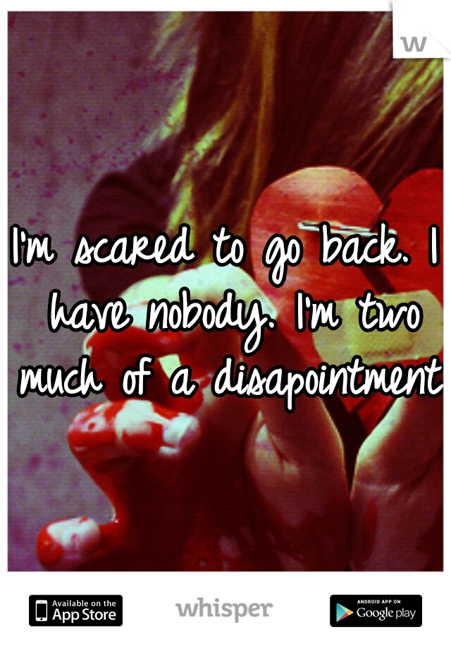 I'm scared to go back. I have nobody. I'm two much of a disapointment..