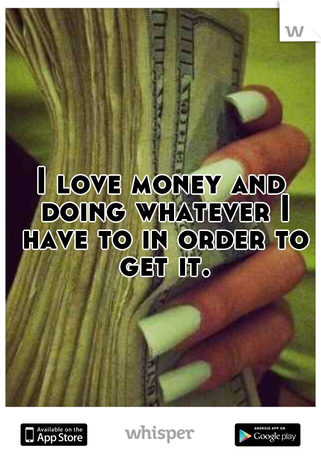I love money and doing whatever I have to in order to get it.