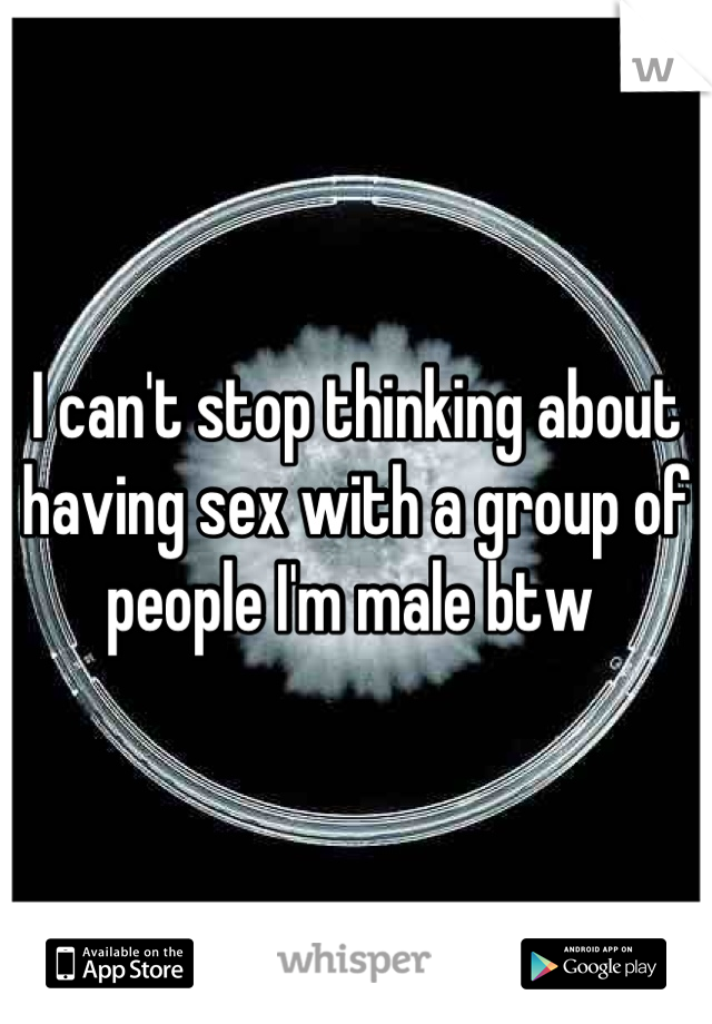 I can't stop thinking about having sex with a group of people I'm male btw 
