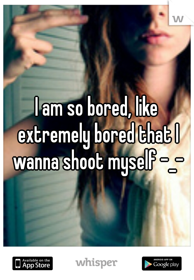 I am so bored, like extremely bored that I wanna shoot myself -_-