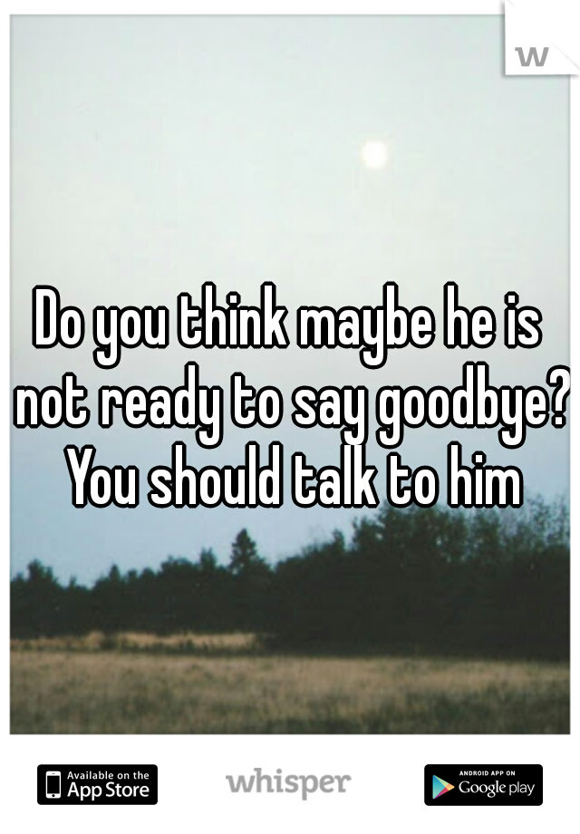 Do you think maybe he is not ready to say goodbye? You should talk to him