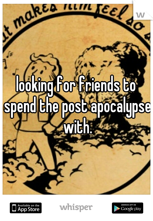 looking for friends to spend the post apocalypse with.