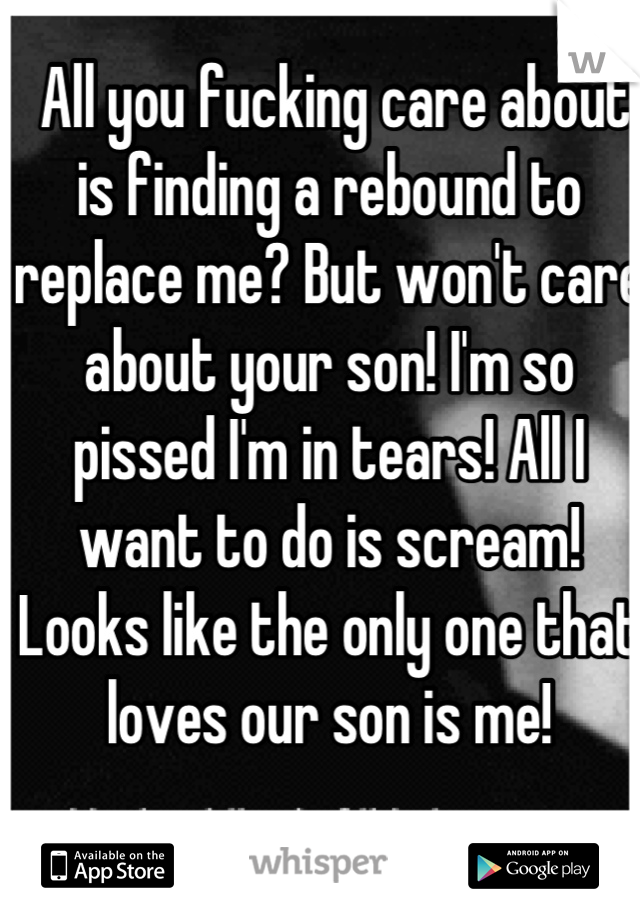  All you fucking care about is finding a rebound to replace me? But won't care about your son! I'm so pissed I'm in tears! All I want to do is scream! Looks like the only one that loves our son is me!