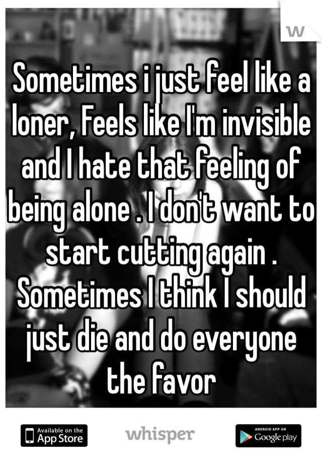 Sometimes i just feel like a loner, Feels like I'm invisible and I hate that feeling of being alone . I don't want to start cutting again . Sometimes I think I should just die and do everyone the favor