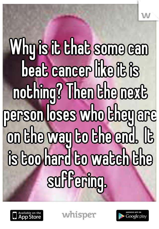 Why is it that some can beat cancer like it is nothing? Then the next person loses who they are on the way to the end.  It is too hard to watch the suffering.  