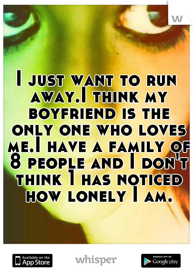 I just want to run away.I think my boyfriend is the only one who loves me.I have a family of 8 people and I don't think 1 has noticed how lonely I am.