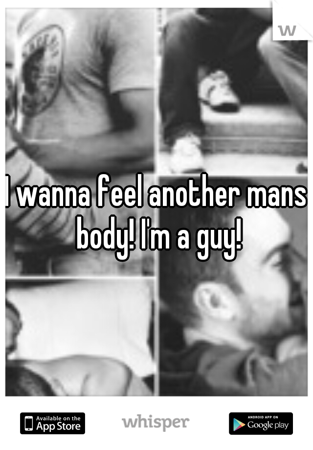 I wanna feel another mans body! I'm a guy!